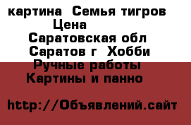 картина “Семья тигров“ › Цена ­ 1 800 - Саратовская обл., Саратов г. Хобби. Ручные работы » Картины и панно   